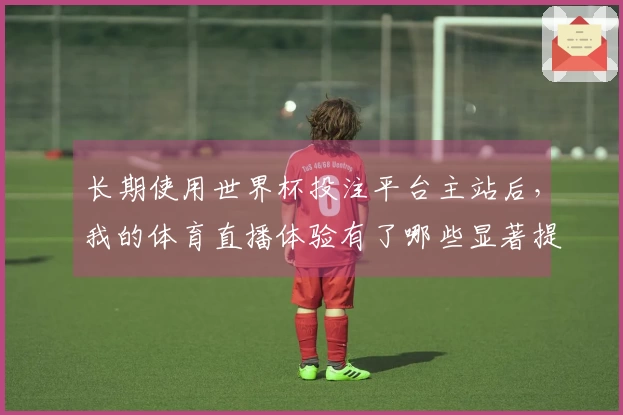 长期使用世界杯投注平台主站后，我的体育直播体验有了哪些显著提升？