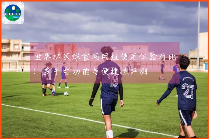世界杯买球官网网址使用体验对比：多平台功能与便捷性评测