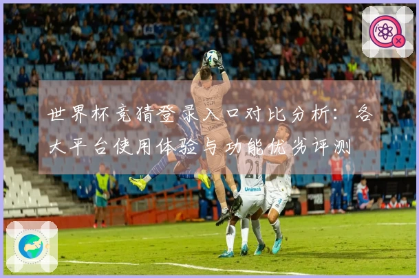 世界杯竞猜登录入口对比分析：各大平台使用体验与功能优劣评测