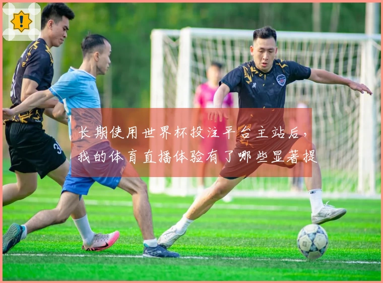 长期使用世界杯投注平台主站后，我的体育直播体验有了哪些显著提升？